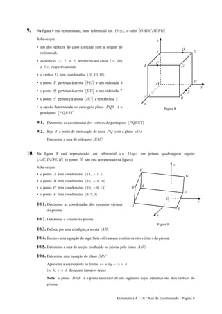 Matemática A - 10.º Ano de Escolaridade - Página 6
9. Na figura 8 está representado, num referencial o.n. , o cuboSBCD SEFGHIJK: ‘
Sabe-se que:
• um dos vértices do cubo coincide com a origem do
referencial;
• os vértices e pertencem aos eixos ,Eß G I SB SC
e , respectivamente;SD
• o vértice tem coordenadasK Ð"!ß "!ß "!Ñ
• o ponto pertence à aresta e tem ordenadaT JK $: ‘
• o ponto pertence à aresta e tem ordenadaU IH (: ‘
• o ponto pertence à aresta e tem abcissaW FG &: ‘
• a secção determinada no cubo pelo plano é oTUW
pentágono : ‘TUVWX
Figura 8
9.1. Determine as coordenadas dos vértices do pentágono ÒTUVWXÓ
9.2. Seja o ponto de intersecção da recta com o planoM TU BSD
Determine a área do triângulo ÒIMGÓ
10. Na figura 9 está representado, em referencial o.n. , um prisma quadrangular regularSBCD
ÒEFGHIJKLÓ L(o ponto não está representado na figura).
Sabe-se que:
• o ponto tem coordenadasE Ð"%ß (ß %Ñ
• o ponto tem coordenadasF Ð"'ß %ß "!Ñ
• o ponto tem coordenadasG Ð"!ß 'ß "$Ñ
• o ponto tem coordenadasI Ð)ß &ß !Ñ
10.1. Determine as coordenadas dos restantes vértices
do prisma.
10.2. Determine o volume do prisma.
Figura 9
10.3. Defina, por uma condição, a aresta ÒEFÓ
10.4. Escreva uma equação da superfície esférica que contém os oito vértices do prisma.
10.5. Determine a área da secção produzida no prisma pelo plano EFK
10.6. Determine uma equação do plano HFJ
Apresente a sua resposta na forma +B ,C -D œ .
+ , - ., , e designam números reais
: o plano é o plano mediador de um segmento cujos extremos são dois vértices doNota HFJ
prisma.
 