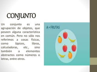 CONJUNTO
Un conjunto es una
agrupación de objetos, que
poseen alguna característica
en común. Pero no sólo nos
referimos a cosas físicas,
como lápices, libros,
calculadoras, etc., sino
también a elementos
abstractos como números o
letras, entre otros.