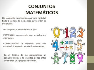 CONJUNTOS
MATEMÁTICOS
En el ámbito de las matemáticas un
conjunto señala a la totalidad de los entes
que tienen una propiedad común.
Un conjunto está formado por una cantidad
finita o infinita de elementos, cuyo orden es
irrelevante.
Un conjunto pueden definirse por:
EXTENSIÓN: enumerando uno o todos sus
elementos.
COMPRENSIÓN: se menciona solo una
característica común a todos los elementos.