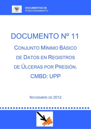 DOCUMENTOS DE
POSICIONAMIENTO
DOCUMENTO Nº 11
CONJUNTO MÍNIMO BÁSICO
DE DATOS EN REGISTROS
DE ÚLCERAS POR PRESIÓN.
CMBD: UPP
NOVIEMBRE DE 2012
 