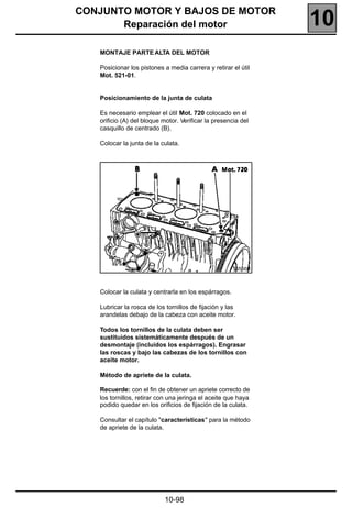 CONJUNTO MOTOR Y BAJOS DE MOTOR
       Reparación del motor                                    10
   MONTAJE PARTE ALTA DEL MOTOR

   Posicionar los pistones a media carrera y retirar el útil
   Mot. 521-01.


   Posicionamiento de la junta de culata

   Es necesario emplear el útil Mot. 720 colocado en el
   orificio (A) del bloque motor. Verificar la presencia del
   casquillo de centrado (B).

   Colocar la junta de la culata.




                                                      16556R



   Colocar la culata y centrarla en los espárragos.

   Lubricar la rosca de los tornillos de fijación y las
   arandelas debajo de la cabeza con aceite motor.

   Todos los tornillos de la culata deben ser
   sustituidos sistemáticamente después de un
   desmontaje (incluidos los espárragos). Engrasar
   las roscas y bajo las cabezas de los tornillos con
   aceite motor.

   Método de apriete de la culata.

   Recuerde: con el fin de obtener un apriete correcto de
   los tornillos, retirar con una jeringa el aceite que haya
   podido quedar en los orificios de fijación de la culata.

   Consultar el capítulo "características" para la método
   de apriete de la culata.




                           10-98
 