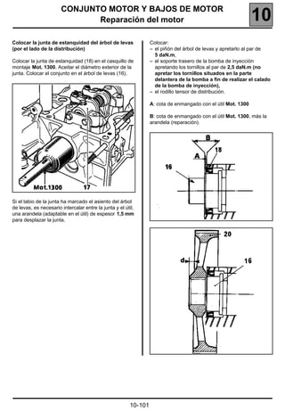 CONJUNTO MOTOR Y BAJOS DE MOTOR
                              Reparación del motor                                                             10
Colocar la junta de estanquidad del árbol de levas                Colocar:
(por el lado de la distribución)                                  – el piñón del árbol de levas y apretarlo al par de
                                                                    5 daN.m,
Colocar la junta de estanquidad (18) en el casquillo de           – el soporte trasero de la bomba de inyección
montaje Mot. 1300. Aceitar el diámetro exterior de la               apretando los tornillos al par de 2,5 daN.m (no
junta. Colocar el conjunto en el árbol de levas (16).               apretar los tornillos situados en la parte
                                                                    delantera de la bomba a fin de realizar el calado
                                                                    de la bomba de inyección),
                                                                  – el rodillo tensor de distribución.

                                                                  A: cota de enmangado con el útil Mot. 1300

                                                                  B: cota de enmangado con el útil Mot. 1300, más la
                                                                  arandela (reparación).




Si el labio de la junta ha marcado el asiento del árbol
de levas, es necesario intercalar entre la junta y el útil,
una arandela (adaptable en el útil) de espesor 1,5 mm
para desplazar la junta.




                                                         10-101
 