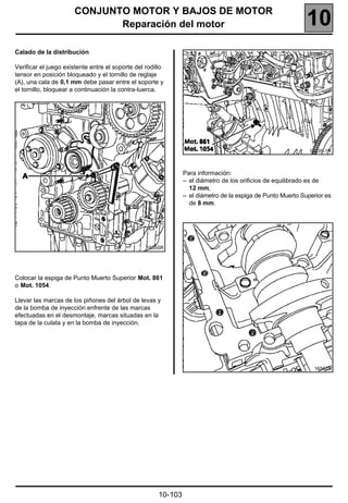 CONJUNTO MOTOR Y BAJOS DE MOTOR
                             Reparación del motor                                                            10
Calado de la distribución

Verificar el juego existente entre el soporte del rodillo
tensor en posición bloqueado y el tornillo de reglaje
(A), una cala de 0,1 mm debe pasar entre el soporte y
el tornillo, bloquear a continuación la contra-tuerca.




                                                                                                              16535-1R



                                                                Para información:
                                                                – el diámetro de los orificios de equilibrado es de
                                                                  12 mm,
                                                                – el diámetro de la espiga de Punto Muerto Superior es
                                                                  de 8 mm.




                                                  16555R




Colocar la espiga de Punto Muerto Superior Mot. 861
o Mot. 1054.

Llevar las marcas de los piñones del árbol de levas y
de la bomba de inyección enfrente de las marcas
efectuadas en el desmontaje, marcas situadas en la
tapa de la culata y en la bomba de inyección.




                                                                                                               16552S




                                                       10-103
 