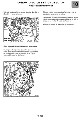 CONJUNTO MOTOR Y BAJOS DE MOTOR
                            Reparación del motor                                                         10
Retirar la espiga de Punto Muerto Superior Mot. 861 o       Efectuar cuatro vueltas de cigüeñal y posicionar la
Mot. 1054 y poner el tapón.                                 distribución en el punto de calado.

                                                            Desbloquear de nuevo las fijaciones del rodillo tensor
                                                            media vuelta, éste se coloca automáticamente bajo el
                                                            efecto de su muelle: bloquear las fijaciones.

                                                            Efectuar un control de la tensión de colocación.




                                             16535-1R



Motor equipado de un rodillo tensor automático

Desbloquear las fijaciones del rodillo tensor media
vuelta, éste se coloca automáticamente bajo el efecto
de su muelle y ponerlo en contacto con la correa,
después bloquear las fijaciones.




                                               16536S




                                                   10-105
 