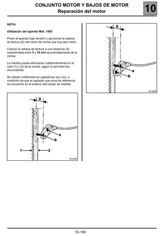 CONJUNTO MOTOR Y BAJOS DE MOTOR
                            Reparación del motor              10
NOTA:

Utilización del aparato Mot. 1505

Poner el aparato bajo tensión y aproximar la cabeza
de lectura (A) del tramo de correa que hay que medir.

Colocar la cabeza de lectura a una distancia (X)
comprendida entre 5 y 10 mm aproximadamente de la
correa.

La medida puede efectuarse indiferentemente en la
cara (1) y (2) de la correa, según lo permitan los
circundantes.

Se utilizan indiferente los captadores (a) o (b), a
condición de que el captador que sirve de referencia
se encuentre en el exterior del campo de medida.

                                                              16165R




                                               16164R




                                                     10-106
 