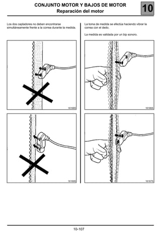 CONJUNTO MOTOR Y BAJOS DE MOTOR
                            Reparación del motor                                                      10
Los dos captadores no deben encontrarse                    La toma de medida se efectúa haciendo vibrar la
simultáneamente frente a la correa durante la medida.      correa con el dedo.

                                                           La medida es validada por un bip sonoro.




                                              16168S                                                    16166S




                                              16169S                                                    16167S




                                                  10-107
 
