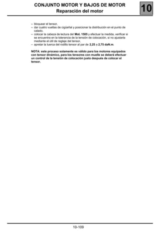 CONJUNTO MOTOR Y BAJOS DE MOTOR
         Reparación del motor                                                     10
– bloquear el tensor,
– dar cuatro vueltas de cigüeñal y posicionar la distribución en el punto de
  calado,
– colocar la cabeza de lectura del Mot. 1505 y efectuar la medida, verificar si
  se encuentra en la tolerancia de la tensión de colocación, si no ajustarla
  mediante el útil de reglaje del tensor,
– apretar la tuerca del rodillo tensor al par de 2,25 a 2,75 daN.m.

NOTA: este proceso solamente es válido para los motores equipados
con tensor dinámico, para los tensores con muelle se deberá efectuar
un control de la tensión de colocación justo después de colocar el
tensor.




                                  10-109
 