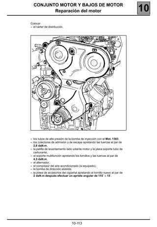 CONJUNTO MOTOR Y BAJOS DE MOTOR
         Reparación del motor                                                 10
Colocar:
– el cárter de distribución,




– los tubos de alta presión de la bomba de inyección con el Mot. 1383,
– los colectores de admisión y de escape apretando las tuercas al par de
  2,8 daN.m,
– la patilla de levantamiento lado volante motor y la placa soporte tubo de
  carburante,
– el soporte multifunción apretando los tornillos y las tuercas al par de
  4,3 daN.m,
– el alternador,
– el compresor del aire acondicionado (si equipado),
– la bomba de dirección asistida,
– la polea de accesorios del cigüeñal apretando el tornillo nuevo al par de
  2 daN.m después efectuar un apriete angular de 115˚ ± 15˚.




                                 10-113
 