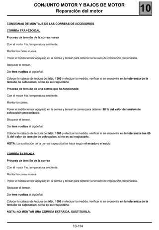 CONJUNTO MOTOR Y BAJOS DE MOTOR
                             Reparación del motor                                                          10
CONSIGNAS DE MONTAJE DE LAS CORREAS DE ACCESORIOS

CORREA TRAPEZOIDAL

Proceso de tensión de la correa nueva

Con el motor frío, temperatura ambiente.

Montar la correa nueva.

Poner el rodillo tensor apoyado en la correa y tensar para obtener la tensión de colocación preconizada.

Bloquear el tensor.

Dar tres vueltas al cigüeñal.

Colocar la cabeza de lectura del Mot. 1505 y efectuar la medida, verificar si se encuentra en la tolerancia de la
tensión de colocación, si no es así reajustarla.

Proceso de tensión de una correa que ha funcionado

Con el motor frío, temperatura ambiente.

Montar la correa.

Poner el rodillo tensor apoyado en la correa y tensar la correa para obtener 80 % del valor de tensión de
colocación preconizado.

Bloquear el tensor.

Dar tres vueltas al cigüeñal.

Colocar la cabeza de lectura del Mot. 1505 y efectuar la medida, verificar si se encuentra en la tolerancia des 80
% del valor de tensión de colocación, si no es así reajustarla.

NOTA: La sustitución de la correa trapezoidal se hace según el estado o el ruido.


CORREA ESTRIADA

Proceso de tensión de la correa

Con el motor frío, temperatura ambiente.

Montar la correa nueva.

Poner el rodillo tensor apoyado en la correa y tensar para obtener la tensión de colocación preconizada.

Bloquear el tensor.

Dar tres vueltas al cigüeñal.

Colocar la cabeza de lectura del Mot. 1505 y efectuar la medida, verificar si se encuentra en la tolerancia de la
tensión de colocación, si no es así reajustarla.

NOTA: NO MONTAR UNA CORREA EXTRAÍDA, SUSTITUIRLA.




                                                    10-114
 