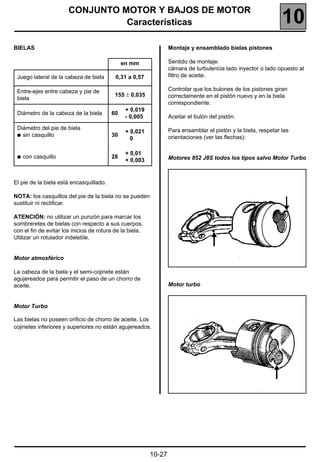 CONJUNTO MOTOR Y BAJOS DE MOTOR
                                 Características                                                                10
BIELAS                                                            Montaje y ensamblado bielas pistones

                                              en mm               Sentido de montaje:
                                                                  cámara de turbulencia lado inyector o lado opuesto al
 Juego lateral de la cabeza de biela       0,31 a 0,57            filtro de aceite.

 Entre-ejes entre cabeza y pie de                                 Controlar que los bulones de los pistones giran
                                           155 ± 0,035            correctamente en el pistón nuevo y en la biela
 biela
                                                                  correspondiente.
                                               + 0,019
 Diámetro de la cabeza de la biela       60
                                               - 0,005            Aceitar el bulón del pistón.

 Diámetro del pie de biela                                        Para ensamblar el pistón y la biela, respetar las
                                               + 0,021
 q sin casquillo                         30                       orientaciones (ver las flechas):
                                                 0

                                               + 0,01
 q   con casquillo                       28                       Motores 852 J8S todos los tipos salvo Motor Turbo
                                               + 0,003


El pie de la biela está encasquillado.

NOTA: los casquillos del pie de la biela no se pueden
sustituir ni rectificar.

ATENCIÓN: no utilizar un punzón para marcar los
sombreretes de bielas con respecto a sus cuerpos,
con el fin de evitar los inicios de rotura de la biela.
Utilizar un rotulador indeleble.


Motor atmosférico

La cabeza de la biela y el semi-cojinete están
agujereados para permitir el paso de un chorro de
aceite.                                                           Motor turbo


Motor Turbo

Las bielas no poseen orificio de chorro de aceite. Los
cojinetes inferiores y superiores no están agujereados.




                                                          10-27
 
