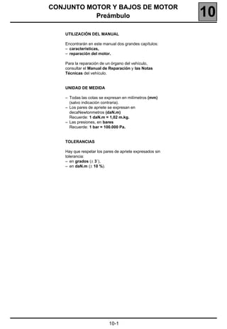 110
CONJUNTO MOTOR Y BAJOS DE MOTOR
           Preámbulo                                       10
    UTILIZACIÓN DEL MANUAL

    Encontrarán en este manual dos grandes capítulos:
    – características,
    – reparación del motor.

    Para la reparación de un órgano del vehículo,
    consultar el Manual de Reparación y las Notas
    Técnicas del vehículo.


    UNIDAD DE MEDIDA

    – Todas las cotas se expresan en milímetros (mm)
      (salvo indicación contraria).
    – Los pares de apriete se expresan en
      decaNewtonmetros (daN.m)
      Recuerde: 1 daN.m = 1,02 m.kg.
    – Las presiones, en bares
      Recuerde: 1 bar = 100.000 Pa.


    TOLERANCIAS

    Hay que respetar los pares de apriete expresados sin
    tolerancia:
    – en grados (± 3˚),
    – en daN.m (± 10 %).




                           10-1
 