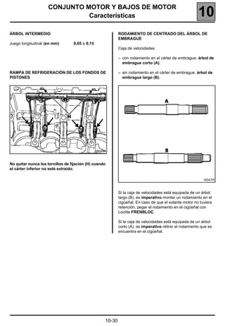 CONJUNTO MOTOR Y BAJOS DE MOTOR
                              Características                                                             10
ÁRBOL INTERMEDIO                                             RODAMIENTO DE CENTRADO DEL ÁRBOL DE
                                                             EMBRAGUE
Juego longitudinal (en mm)        0,05 a 0,15
                                                             Caja de velocidades:

                                                             – con rodamiento en el cárter de embrague: árbol de
                                                               embrague corto (A).

RAMPA DE REFRIGERACIÓN DE LOS FONDOS DE                      – sin rodamiento en el cárter de embrague: árbol de
PISTONES                                                       embrague largo (B).




                                                86609R



No quitar nunca los tornillos de fijación (H) cuando
el cárter inferior no esté extraído.

                                                                                                             16547R



                                                             Si la caja de velocidades está equipada de un árbol
                                                             largo (B), es imperativo montar un rodamiento en el
                                                             cigüeñal. En caso de que el volante motor no tuviera
                                                             retención, pegar el rodamiento en el cigüeñal con
                                                             Loctite FRENBLOC.

                                                             Si la caja de velocidades está equipada de un árbol
                                                             corto (A), es imperativo retirar el rodamiento que se
                                                             encuentra en el cigüeñal.




                                                     10-30
 