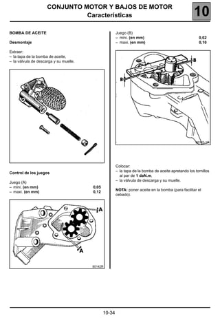 CONJUNTO MOTOR Y BAJOS DE MOTOR
                               Características                                                      10
BOMBA DE ACEITE                                        Juego (B)
                                                       – mini. (en mm)                                 0,02
Desmontaje                                             – maxi. (en mm)                                 0,10

Extraer:
– la tapa de la bomba de aceite,
– la válvula de descarga y su muelle.




                                                                                                     86303-1R




                                                       Colocar:
                                                       – la tapa de la bomba de aceite apretando los tornillos
Control de los juegos
                                                         al par de 1 daN.m,
                                                       – la válvula de descarga y su muelle.
Juego (A)
– mini. (en mm)                         0,05
                                                       NOTA: poner aceite en la bomba (para facilitar el
– maxi. (en mm)                         0,12
                                                       cebado).




                                        80142R




                                               10-34
 