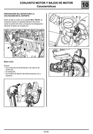 CONJUNTO MOTOR Y BAJOS DE MOTOR
                                Características                    10
PREPARACIÓN DEL MOTOR PARA LA
COLOCACIÓN EN EL SOPORTE

Antes de fijar el motor en el soporte Mot. 792-03, es
necesario extraer el cableado eléctrico del motor,
vaciar el aceite del motor y el líquido de refrigeración
retirando el tapón de vaciado (A).




                                                  16535R



Motor turbo

Extraer:
– los conductos de alimentación y de retorno de
  aceite (D),
– la muleta (B),
– los tornillos de fijación del turbocompresor (C) y
  extraerlo.




                                                           10-35
 
