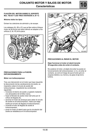 CONJUNTO MOTOR Y BAJOS DE MOTOR
                                Características                                                              10
FIJACIÓN DEL MOTOR SOBRE EL SOPORTE
Mot. 792-03 Y LOS TRES VÁSTAGOS A, B Y C

Motores todos los tipos

Extraer los colectores de admisión y de escape.

Los vástagos (A), (B) y (C) que se fijan sobre el bloque
motor de tal forma que estos últimos se adapten a los
orificios (1, 8, 17) de la placa.




                                                                                                              90749R1




                                                               PRECAUCIONES AL PARAR EL MOTOR

                                                               Dejar funcionar el motor al ralentí durante
                                                               30 segundos antes de cortar el contacto.

                                                               No acelerar el motor, al objeto de evitar la puesta en
                                                               funcionamiento del turbocompresor; si no, al cortar el
PRECAUCIONES PARA LA PUESTA                                    contacto, se corre el riesgo de que el turbo gire sin
ENFUNCIONAMIENTO                                               engrase debido a su inercia y se gripe el eje de la
                                                               turbina.
Motor con turbocompresor

Tras una intervención en el motor que haya requerido
la desconexión de las canalizaciones de aceite, es
imperativo cebar el circuito de aceite del
turbocompresor, respetando las condiciones
siguientes:
– Conectar el retorno de aceite y sujetarlo mediante
   una abrazadera de tornillos nueva,
– hacer el llenado de aceite motor del turbo por el
   orificio de llegada (A),
– accionar el motor de arranque para cebar el circuito
   de aceite en el turbocompresor, hasta que salga
   aceite por el tubo de llegada al turbocompresor,
– conectar el tubo de llegada de aceite al
   turbocompresor,
– poner el motor al ralentí para que la circulación del
   aceite se restablezca en el turbocompresor.




                                                       10-36
 