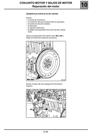 CONJUNTO MOTOR Y BAJOS DE MOTOR
       Reparación del motor                                   10
   DESMONTAJE PARTE ALTA DEL MOTOR

   Extraer:
   – la correa de accesorios,
   – el compresor del aire acondicionado (si equipado),
   – la bomba de dirección asistida,
   – el alternador,
   – el soporte multifunción,
   – la patilla de levantamiento del motor del lado volante
     motor.

   Colocar el bloqueador del volante motor Mot. 582 y
   aflojar el tornillo de la polea de accesorios.




                                                    16531R


   Extraer el tapón (B) de la espiga de Punto Muerto
   Superior.




                                                   16535R1




                           10-46
 