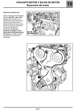 CONJUNTO MOTOR Y BAJOS DE MOTOR
                             Reparación del motor       10
Calado de la distribución

Colocar la espiga de Punto Muerto
Superior Mot. 861 o Mot. 1054,
después girar el motor (en el
sentido horario lado distribución),
para llevar las marcas de los
piñones del árbol de levas y de la
bomba de inyección enfrente de
las marcas del cárter de
distribución (comenzar a
presionar la espiga un semi-
diente antes del alineamiento de
las marcas), al objeto de evitar
caer dentro de un orificio de
equilibrado.




                                      10-47
 