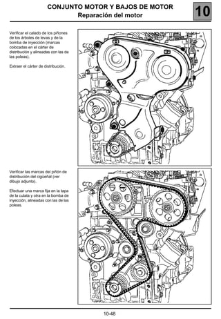 CONJUNTO MOTOR Y BAJOS DE MOTOR
                              Reparación del motor       10
Verificar el calado de los piñones
de los árboles de levas y de la
bomba de inyección (marcas
colocadas en el cárter de
distribución y alineadas con las de
las poleas).

Extraer el cárter de distribución.




Verificar las marcas del piñón de
distribución del cigüeñal (ver
dibujo adjunto).

Efectuar una marca fija en la tapa
de la culata y otra en la bomba de
inyección, alineadas con las de las
poleas.




                                      10-48
 
