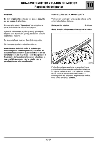 CONJUNTO MOTOR Y BAJOS DE MOTOR
                            Reparación del motor                                                              10
LIMPIEZA                                                       VERIFICACIÓN DEL PLANO DE JUNTA

Es muy importante no rascar los planos de junta                Verificar con una regla y un juego de calas si se ha
de las piezas de aluminio.                                     deformado el plano de junta.

Emplear el producto "Décapjoint" para disolver la              Deformación máxima                           0,05 mm
parte de la junta que ha quedado pegada.
                                                               No se autoriza ninguna rectificación de la culata.
Aplicar el producto en la parte que hay que limpiar;
esperar unos 10 minutos y después retirarlo con una
espátula de madera.

Se aconseja llevar guantes durante la operación.

No dejar caer producto sobre las pinturas.

Llamamos su atención sobre el esmero que
conviene poner en esta operación, con el fin de
evitar la introducción de cuerpos extraños en las
canalizaciones de llegada de aceite bajo presión a
los árboles de levas (canalizaciones situadas a la
vez en el bloque motor y en la culata) y en la
canalización de retorno del aceite.
                                                                                                                 83179S


                                                               Probar la culata para detectar una posible fisura
                                                               mediante el utillaje para comprobar la culata (que
                                                               incluye un recipiente y un kit apropiado a la culata:
                                                               tapón, placa de estanquidad, obturador). La
                                                               homologación del recipiente de prueba de culatas
                                                               tiene como referencia 664 000.




                                                       10-54
 