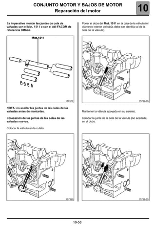 CONJUNTO MOTOR Y BAJOS DE MOTOR
                             Reparación del motor                                                         10
Es imperativo montar las juntas de cola de                  Poner el obús del Mot. 1511 en la cola de la válvula (el
válvulas con el Mot. 1511 o con el útil FACOM de            diámetro interior del obús debe ser idéntico al de la
referencia DM6J4.                                           cola de la válvula).




                                               15737R                                                       15739-1S


NOTA: no aceitar las juntas de las colas de las
válvulas antes de montarlas.                                Mantener la válvula apoyada en su asiento.

Colocación de las juntas de las colas de las                Colocar la junta de la cola de la válvula (no aceitada)
válvulas nuevas.                                            en el obús.

Colocar la válvula en la culata.




                                               15739S                                                       15739-2S




                                                    10-58
 
