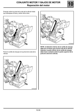 CONJUNTO MOTOR Y BAJOS DE MOTOR
                             Reparación del motor                                                           10
Empujar sobre la junta de la cola de la válvula hasta
que sobrepase el obús y retirar dicho obús.




                                                                                                             15739-5S


                                                                  NOTA: el diámetro interior de la varilla de empuje
                                                                  debe ser el mismo que el de la cola de la válvula.
                                                                  Además, la parte inferior de la varilla de empuje
Poner la varilla de empuje en la junta de la cola de la           debe hacer contacto sobre la parte superior de la
válvula.                                                          junta de cola de la válvula.




                                                15739-4S




                                                          10-59
 