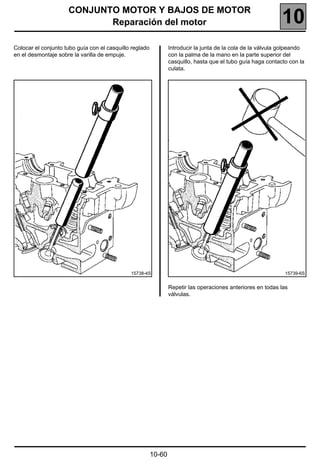 CONJUNTO MOTOR Y BAJOS DE MOTOR
                            Reparación del motor                                                              10
Colocar el conjunto tubo guía con el casquillo reglado           Introducir la junta de la cola de la válvula golpeando
en el desmontaje sobre la varilla de empuje.                     con la palma de la mano en la parte superior del
                                                                 casquillo, hasta que el tubo guía haga contacto con la
                                                                 culata.




                                              15738-4S                                                         15739-6S


                                                                 Repetir las operaciones anteriores en todas las
                                                                 válvulas.




                                                         10-60
 