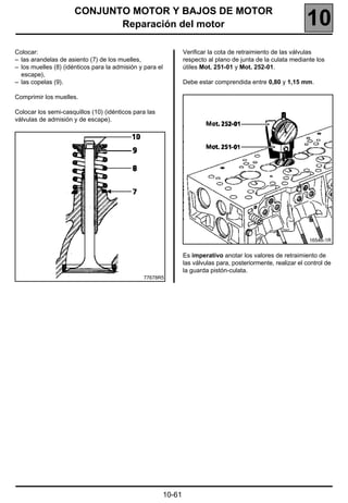 CONJUNTO MOTOR Y BAJOS DE MOTOR
                             Reparación del motor                                                                10
Colocar:                                                          Verificar la cota de retraimiento de las válvulas
– las arandelas de asiento (7) de los muelles,                    respecto al plano de junta de la culata mediante los
– los muelles (8) (idénticos para la admisión y para el           útiles Mot. 251-01 y Mot. 252-01.
  escape),
– las copelas (9).                                                Debe estar comprendida entre 0,80 y 1,15 mm.

Comprimir los muelles.

Colocar los semi-casquillos (10) (idénticos para las
válvulas de admisión y de escape).




                                                                                                                  16546-1R


                                                                  Es imperativo anotar los valores de retraimiento de
                                                                  las válvulas para, posteriormente, realizar el control de
                                                                  la guarda pistón-culata.
                                               77678R5




                                                          10-61
 