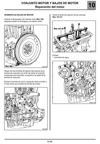 CONJUNTO MOTOR Y BAJOS DE MOTOR
                              Reparación del motor                                                             10
DESMONTAJE BAJOS DE MOTOR                                          Poner la brida de sujeción de las camisas
                                                                   Mot. 521-01.
Colocar el bloqueador del volante motor Mot. 582,
después extraer el embrague y el volante motor.




                                                                                                                16558R


                                                                   Extraer:
                                                                   – la bomba de agua.




                                                   16531R


Aflojar los tres tornillos de fijación del soporte de la
bomba de inyección con el fin de retirar el conjunto
compuesto por la bomba, el soporte y la polea de la
bomba de inyección.

Extraer la bomba de vacío y después retirar el piñón y
el seis caras que arrastra la bomba de aceite.




                                                                                                               16532-3S




                                                   16533S




                                                           10-66
 
