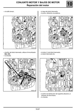 CONJUNTO MOTOR Y BAJOS DE MOTOR
                              Reparación del motor                                                             10
– el rodillo tensor,                                             – la tapa del árbol intermedio,
                                                                 – la junta, utilizando una palanca,




                                                 16532-2S                                                         16532S



– el piñón del árbol intermedio, utilizar el inmovilizador       – la brida (1) del árbol intermedio,
  Mot. 855,                                                      – el árbol intermedio (2),
– la chaveta,




                                                 16532-1R                                                         16557R


                                                                 – el piñón de distribución del cigüeñal utilizando un
                                                                   extractor de dos brazos,
                                                                 – la chaveta.




                                                         10-67
 