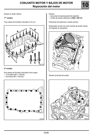 CONJUNTO MOTOR Y BAJOS DE MOTOR
                               Reparación del motor                                                        10
Extraer el cárter inferior.                                 Extraer:
                                                            – las juntas de estanquidad del cigüeñal,
1 er modelo                                                 – el filtro de aceite utilizando el Mot. 1281-01.

Tres clases de tornillos marcados A, B y C.                 Posicionar los pistones a media carrera.

                                                            Desacoplar el tubo de unión bomba de aceite rampa
                                                            de engrase (si equipado).




                                               90571R


2 o modelo

Dos clases de tornillos marcados como sigue:
– 13 tornillos (M7 x 100-40),
                                                            Extraer la bomba de aceite.
– 8 tornillos (M7 x 100-52).




                                               16553S                                                           16562S




                                                    10-68
 