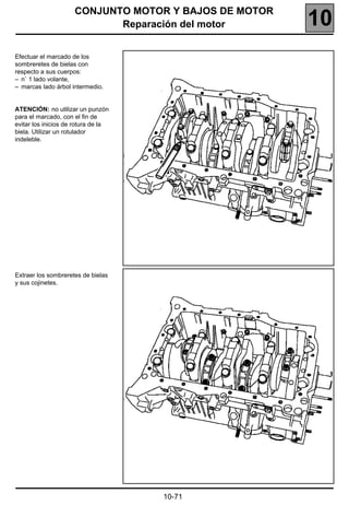 CONJUNTO MOTOR Y BAJOS DE MOTOR
                            Reparación del motor       10
Efectuar el marcado de los
sombreretes de bielas con
respecto a sus cuerpos:
– n˚ 1 lado volante,
– marcas lado árbol intermedio.


ATENCIÓN: no utilizar un punzón
para el marcado, con el fin de
evitar los inicios de rotura de la
biela. Utilizar un rotulador
indeleble.




Extraer los sombreretes de bielas
y sus cojinetes.




                                     10-71
 