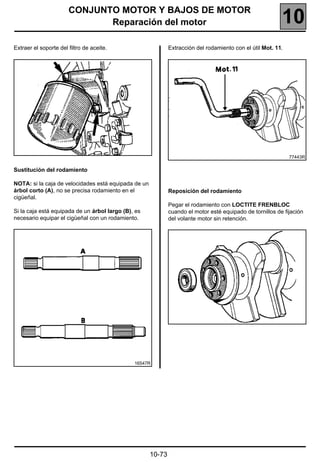 CONJUNTO MOTOR Y BAJOS DE MOTOR
                              Reparación del motor                                                         10
Extraer el soporte del filtro de aceite.                      Extracción del rodamiento con el útil Mot. 11.




                                                                                                               77443R

Sustitución del rodamiento

NOTA: si la caja de velocidades está equipada de un
árbol corto (A), no se precisa rodamiento en el               Reposición del rodamiento
cigüeñal.
                                                              Pegar el rodamiento con LOCTITE FRENBLOC
Si la caja está equipada de un árbol largo (B), es            cuando el motor esté equipado de tornillos de fijación
necesario equipar el cigüeñal con un rodamiento.              del volante motor sin retención.




                                               16547R




                                                      10-73
 