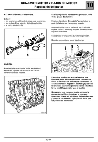 CONJUNTO MOTOR Y BAJOS DE MOTOR
                            Reparación del motor                                                            10
EXTRACCIÓN BIELAS - PISTONES                                   Es muy importante no rascar los planos de junta
                                                               de las piezas de aluminio.
Extraer:
– los segmentos, utilizando la pinza para segmentos,           Emplear el producto "Décapjoint" para disolver la
– los circlips (E) de sujeción del bulón del pistón,           parte de la junta que ha quedado pegada.
– el bulón del pistón (F).
                                                               Aplicar el producto en la parte que hay que limpiar;
                                                               esperar unos 10 minutos y después retirarlo con una
                                                               espátula de madera.

                                                               Se aconseja llevar guantes durante la operación.

                                                               No dejar caer producto sobre las pinturas.




LIMPIEZA

Para la limpieza del bloque motor, es necesario
extraer los tapones roscados que obturan las
canalizaciones de engrase.

                                                               Llamamos su atención sobre el esmero que
                                                               conviene poner en esta operación, con el fin de
                                                               evitar la introducción de cuerpos extraños en las
                                                               canalizaciones de llegada de aceite bajo presión a
                                                               la rampa de balancines (canalizaciones situadas a
                                                               la vez en el bloque motor y en la culata).

                                                               No respetar esta consigna puede provocar la
                                                               obturación del filtro situado en la rampa de
                                                               balancines o la de los surtidores de los balancines
                                                               y provocar un deterioro rápido de las levas y de
                                                               los patines de balancines.




                                                  83342S




                                                       10-74
 