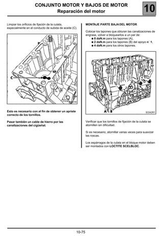 CONJUNTO MOTOR Y BAJOS DE MOTOR
                            Reparación del motor                                                             10
Limpiar los orificios de fijación de la culata,              MONTAJE PARTE BAJA DEL MOTOR
especialmente en el conducto de subida de aceite (C).
                                                             Colocar los tapones que obturan las canalizaciones de
                                                             engrase, volver a bloquearlos a un par de:
                                                                 q 8 daN.m para los tapones (A),
                                                                 q 2 daN.m para los tapones (B) del apoyo n˚ 1,
                                                                 q 4 daN.m para los otros tapones.




                                              16527R



Esto es necesario con el fin de obtener un apriete                                                             83342R1
correcto de los tornillos.

Pasar también un cable de hierro por las                     Verificar que los tornillos de fijación de la culata se
canalizaciones del cigüeñal.                                 atornillen sin dificultad.

                                                             Si es necesario, atornillar varias veces para suavizar
                                                             las roscas.

                                                             Los espárragos de la culata en el bloque motor deben
                                                             ser montados con LOCTITE SCELBLOC.




                                                     10-75
 