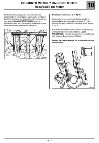 CONJUNTO MOTOR Y BAJOS DE MOTOR
                             Reparación del motor                                                              10
Para los motores equipados con una rampa de                     Motores 852 anteriores al n˚ 42 253
refrigeración de los fondos de pistones, los tornillos de
fijación (H) de la rampa de aceite serán montados con           Asegurarse de la presencia de las juntas (D) de
una gota de Loctite FRENETANCH, no poner                        estanquidad entre los tornillos de origen (E) y los
demasiado pues se corre el riesgo de taponar el paso            tornillos del apoyo, lado filtro de aceite de los apoyos
del aceite alrededor del tornillo de fijación.                  2, 3 y 4.

                                                                Si el motor no está equipado, colocar una junta (D) y
                                                                un tapón (F) previamente untado de Loctite
                                                                FRENETANCH y apretar fuertemente con una llave de
                                                                seis caras de 6 mm longitud 200 mm.

                                                                Esto es para evitar el paso del aceite al circuito de
                                                                refrigeración.




                                                  86609R




                                                                                                                  86741R




                                                        10-77
 