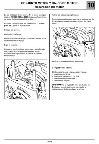 CONJUNTO MOTOR Y BAJOS DE MOTOR
                             Reparación del motor                                                              10
En los contactos de los apoyos 1 y 5, poner una ligera         Retirar las calas y los espárragos.
capa de RHODORSEAL 5661 sin taponar los retornos
de aceite de las juntas del cárter inferior.                   Cortar las juntas laterales para que el saliente sea de
                                                               0,5 a 0,7 mm respecto al plano de junta del cárter
Atornillar los espárragos (G) de centrado ∅ 12 mm,             inferior.
paso de 1,50 en el bloque motor.

Colocar los apoyos.

Aceitar las dos juntas.

Utilizar dos calas de oropel colocadas a ambos lados
del sombrerete de apoyo.

Bajar el conjunto.

Cuando el sombrerete de apoyo esté casi colocado,
asegurarse de que las juntas laterales siguen
sobrepasando ligeramente la cara de apoyo del
bloque motor.


                                                               Verificar que el cigüeñal gire libremente.


                                                               2 - Inyección de silicona

                                                               El kit necesario para esta operación incluye:
                                                               – una jeringa de 50 ml,
                                                               – un tubo de endurecedor de 5 ml,
                                                               – un bastoncillo para mezclar,
                                                               – un modo de empleo.

                                                               IMPORTANTE: la inyección debe efectuarse en
                                                               5 minutos aproximadamente, para evitar la
                                                               polimerización de la mezcla en la jeringa.



                                               80352S




                                                       10-80
 