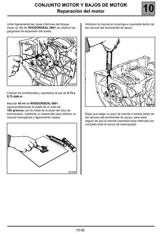 CONJUNTO MOTOR Y BAJOS DE MOTOR
                            Reparación del motor                                                               10
Untar ligeramente las caras inferiores del bloque               Introducir la mezcla en la jeringa e inyectarla dentro de
motor en (B) de RHODORSEAL 5661 sin obstruir las                las ranuras del sombrerete de apoyo.
gargantas de expansión del aceite.




                                               89194R


Colocar los sombreretes y apretarlos al par de 8,75 a
9,75 daN.m.

Mezclar 45 ml de RHODORSEAL 5661                                                                                  89196S
(aproximadamente la mitad de un tubo de
100 gramos) con la mitad de la dosis del tubo de
endurecedor, mediante un bastoncillo para obtener un            Dejar que salga un poco de mezcla a ambos lados de
mezcla homogénea y ligeramente rosada.                          las ranuras del sombrerete de apoyo, para estar
                                                                seguro de que la mezcla inyectada haya rellenado por
                                                                completo toda la ranura de estanquidad.




                                               89195S




                                                        10-82
 