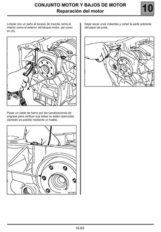 CONJUNTO MOTOR Y BAJOS DE MOTOR
                            Reparación del motor                                                            10
Limpiar con un paño el exceso de mezcla, tanto el              Dejar secar unos instantes y cortar la parte sobrante
interior como el exterior del bloque motor, así como           del plano de junta.
en (A).




                                                                                                               89199S




                                                89197R



Pasar un cable de hierro por las canalizaciones de
engrase para verificar que éstas no están obstruidas
(también es posible mediante un fuelle).




                                                89198S




                                                       10-83
 