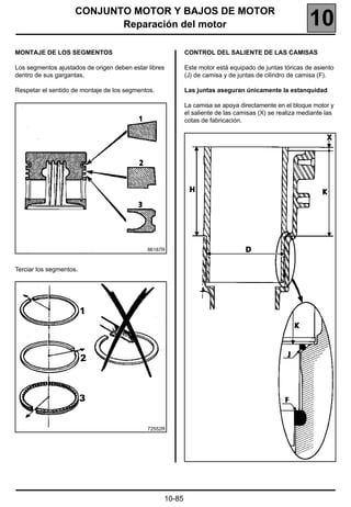 CONJUNTO MOTOR Y BAJOS DE MOTOR
                            Reparación del motor                                                        10
MONTAJE DE LOS SEGMENTOS                                   CONTROL DEL SALIENTE DE LAS CAMISAS

Los segmentos ajustados de origen deben estar libres       Este motor está equipado de juntas tóricas de asiento
dentro de sus gargantas.                                   (J) de camisa y de juntas de cilindro de camisa (F).

Respetar el sentido de montaje de los segmentos.           Las juntas aseguran únicamente la estanquidad

                                                           La camisa se apoya directamente en el bloque motor y
                                                           el saliente de las camisas (X) se realiza mediante las
                                                           cotas de fabricación.




                                              86187R



Terciar los segmentos.




                                              72552R




                                                   10-85
 