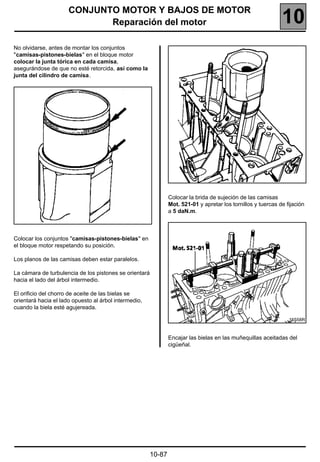 CONJUNTO MOTOR Y BAJOS DE MOTOR
                             Reparación del motor                                                              10
No olvidarse, antes de montar los conjuntos
"camisas-pistones-bielas" en el bloque motor
colocar la junta tórica en cada camisa,
asegurándose de que no esté retorcida, así como la
junta del cilindro de camisa.




                                                                Colocar la brida de sujeción de las camisas
                                                                Mot. 521-01 y apretar los tornillos y tuercas de fijación
                                                                a 5 daN.m.



Colocar los conjuntos "camisas-pistones-bielas" en
el bloque motor respetando su posición.

Los planos de las camisas deben estar paralelos.

La cámara de turbulencia de los pistones se orientará
hacia el lado del árbol intermedio.

El orificio del chorro de aceite de las bielas se
orientará hacia el lado opuesto al árbol intermedio,
cuando la biela esté agujereada.

                                                                                                                  16558R



                                                                Encajar las bielas en las muñequillas aceitadas del
                                                                cigüeñal.




                                                        10-87
 