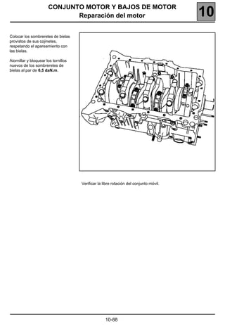 CONJUNTO MOTOR Y BAJOS DE MOTOR
                              Reparación del motor                                      10
Colocar los sombreretes de bielas
provistos de sus cojinetes,
respetando el apareamiento con
las bielas.

Atornillar y bloquear los tornillos
nuevos de los sombreretes de
bielas al par de 6,5 daN.m.




                                      Verificar la libre rotación del conjunto móvil.




                                                    10-88
 