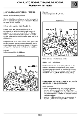 CONJUNTO MOTOR Y BAJOS DE MOTOR
                              Reparación del motor                                                             10
CONTROL DEL SALIENTE DE LOS PISTONES                             Ejemplo:
                                                                 Saliente en posición 2: 1,09 mm.
Limpiar la cabeza de los pistones.

Girar el cigüeñal una vuelta en el sentido horario por el
lado de la distribución, para llevar el pistón n˚ 1 cerca                             POSICIÓN 2
del punto muerto superior.

Colocar sobre el pistón el útil Mot. 252-01.

Colocar el útil Mot. 251-01 equipado con un
comparador en la placa de apoyo Mot. 252-01, el
palpador del comparador en contacto con el bloque
motor y buscar el punto muerto superior del pistón
(girar el cigüeñal en el sentido horario por el lado de la
distribución).

Sin presionar en los útiles ni en el pistón, para evitar
el basculamiento del pistón mientras se toma la cota,
medir el saliente del pistón en la posición 1, después
en la posición 2 y hallar la media de estas medidas.

Ejemplo:
Saliente en posición 1 : 0,83 mm.

                      POSICIÓN 1                                                                                 83815R


                                                                 Hallar la media del saliente del pistón:

                                                                 (0,83 + 1,09): 2 = 0,96 mm

                                                                 Efectuar esta medida en los otros pistones, en las
                                                                 mismas condiciones (búsqueda del punto muerto
                                                                 superior girando el cigüeñal en el sentido horario por
                                                                 el lado de la distribución, no ejercer presión en los
                                                                 útiles Mot. 251-01, y Mot. 252-01 ni en el pistón).




                                                                 CONSIDERAR SOLAMENTE LA COTA DEL PISTÓN
                                                                 QUE TENGA EL SALIENTE MÁXIMO

                                                                 Para un saliente:
                                                                 – inferior a 0,96 mm utilizar una junta de culata de
                                                   83814R          espesor 1,6 mm marcada por 1,6 o 1 orificio,
                                                                 – comprendido entre 0,96 y 1,04 mm, utilizar una junta
                                                                   de culata de espesor 1,7 mm, sin marca troquelada
                                                                   o ningún orificio,
                                                                 – superior a 1,04 mm, utilizar una junta de culata de
                                                                   espesor 1,8 mm, marcada por 1,8 o 2 orificios.




                                                         10-89
 