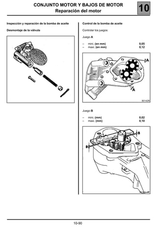 CONJUNTO MOTOR Y BAJOS DE MOTOR
                          Reparación del motor                                          10
Inspección y reparación de la bomba de aceite           Control de la bomba de aceite

Desmontaje de la válvula                                Controlar los juegos:

                                                        Juego A

                                                        –   mini. (en mm)               0,05
                                                        –   maxi. (en mm)               0,12




                                                                                         80142R



                                                        Juego B

                                                        –   mini. (mm)                  0,02
                                                        –   maxi. (mm)                  0,10




                                                                                        86303-1R




                                                10-90
 