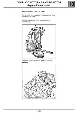 CONJUNTO MOTOR Y BAJOS DE MOTOR
       Reparación del motor                                   10
   Reposición de la bomba de aceite

   Montar el eje de mando de la bomba de aceite, circlip
   lado bomba de aceite.

   Verificar la presencia de los dos casquillos de
   centrado (A).




   Colocar la bomba de aceite y apretarla al par de
   4 daN.m.




                                                     16562S




                          10-91
 