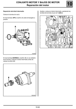 CONJUNTO MOTOR Y BAJOS DE MOTOR
                           Reparación del motor                                                         10
Reposición del árbol intermedio                            Aceitar y colocar el árbol intermedio, apretando los
                                                           tornillos de la brida al par de 1 daN.m.
Colocar la bomba de vacío.

En las bombas APG, el piñón (A) está enmangado a
presión.




                                                                                                           16557S




                                            16548R



En las bombas BARMAG, el piñón (B) no es solidario
de la bomba. Colocar el árbol intermedio antes de
colocar el piñón (B).




                                           16524R1




                                                   10-92
 