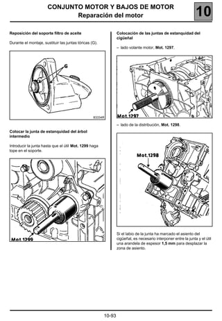 CONJUNTO MOTOR Y BAJOS DE MOTOR
                             Reparación del motor                                                               10
Reposición del soporte filtro de aceite                         Colocación de las juntas de estanquidad del
                                                                cigüeñal
Durante el montaje, sustituir las juntas tóricas (G).
                                                                – lado volante motor, Mot. 1297.




                                                  83334R

                                                                – lado de la distribución, Mot. 1298.
Colocar la junta de estanquidad del árbol
intermedio

Introducir la junta hasta que el útil Mot. 1299 haga
tope en el soporte.




                                                                Si el labio de la junta ha marcado el asiento del
                                                                cigüeñal, es necesario interponer entre la junta y el útil
                                                                una arandela de espesor 1,5 mm para desplazar la
                                                                zona de asiento.




                                                        10-93
 
