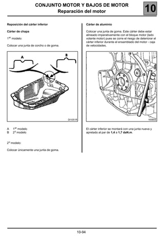 CONJUNTO MOTOR Y BAJOS DE MOTOR
                           Reparación del motor                                                      10
Reposición del cárter inferior                         Cárter de aluminio

Cárter de chapa                                        Colocar una junta de goma. Este cárter debe estar
                                                       alineado imperativamente con el bloque motor (lado
1 er modelo:                                           volante motor) pues se corre el riesgo de deteriorar el
                                                       cárter inferior durante el ensamblado del motor - caja
Colocar una junta de corcho o de goma.                 de velocidades.




                                         DI1051R                                                       16580S



A   1 er modelo                                        El cárter inferior se montará con una junta nueva y
B   2 o modelo                                         apretado al par de 1,4 a 1,7 daN.m.


2 o modelo:

Colocar únicamente una junta de goma.




                                               10-94
 