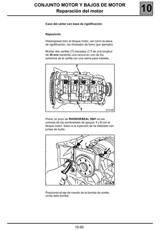 CONJUNTO MOTOR Y BAJOS DE MOTOR
       Reparación del motor                                   10
   Caso del cárter con base de rigidificación


   Reposición

   Desengrasar bien el bloque motor, así como la placa
   de rigidificación, con limpiador de freno (por ejemplo).

   Montar dos varillas (T) roscadas ∅ 7 de una longitud
   de 30 mm haciendo una ranura en uno de los
   extremos de la varilla con una sierra para metales.




                                                    91510R



   Poner un poco de RHODORSEAL 5661 en las
   uniones de los sombreretes de apoyos 1 y 5 con el
   bloque motor. Salvo si la inyección se ha realizado con
   juntas de butilo.




                                                   89197R1



   Posicionar el eje de mando de la bomba de aceite,
   circlip lado bomba.




                           10-95
 