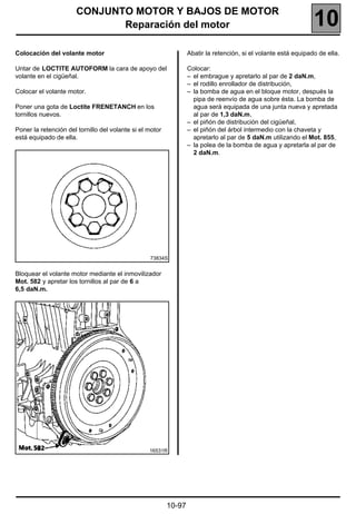 CONJUNTO MOTOR Y BAJOS DE MOTOR
                             Reparación del motor                                                                10
Colocación del volante motor                                      Abatir la retención, si el volante está equipado de ella.

Untar de LOCTITE AUTOFORM la cara de apoyo del                    Colocar:
volante en el cigüeñal.                                           – el embrague y apretarlo al par de 2 daN.m,
                                                                  – el rodillo enrollador de distribución,
Colocar el volante motor.                                         – la bomba de agua en el bloque motor, después la
                                                                    pipa de reenvío de agua sobre ésta. La bomba de
Poner una gota de Loctite FRENETANCH en los                         agua será equipada de una junta nueva y apretada
tornillos nuevos.                                                   al par de 1,3 daN.m,
                                                                  – el piñón de distribución del cigüeñal,
Poner la retención del tornillo del volante si el motor           – el piñón del árbol intermedio con la chaveta y
está equipado de ella.                                              apretarlo al par de 5 daN.m utilizando el Mot. 855,
                                                                  – la polea de la bomba de agua y apretarla al par de
                                                                    2 daN.m.




                                                  73834S


Bloquear el volante motor mediante el inmovilizador
Mot. 582 y apretar los tornillos al par de 6 a
6,5 daN.m.




                                                  16531R




                                                          10-97
 