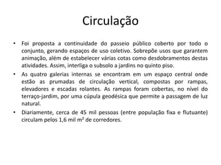 Circulação
• Foi proposta a continuidade do passeio público coberto por todo o
conjunto, gerando espaços de uso coletivo. Sobrepõe usos que garantem
animação, além de estabelecer várias cotas como desdobramentos destas
atividades. Assim, interliga o subsolo a jardins no quinto piso.
• As quatro galerias internas se encontram em um espaço central onde
estão as prumadas de circulação vertical, compostas por rampas,
elevadores e escadas rolantes. As rampas foram cobertas, no nível do
terraço-jardim, por uma cúpula geodésica que permite a passagem de luz
natural.
• Diariamente, cerca de 45 mil pessoas (entre população fixa e flutuante)
circulam pelos 1,6 mil m² de corredores.
 